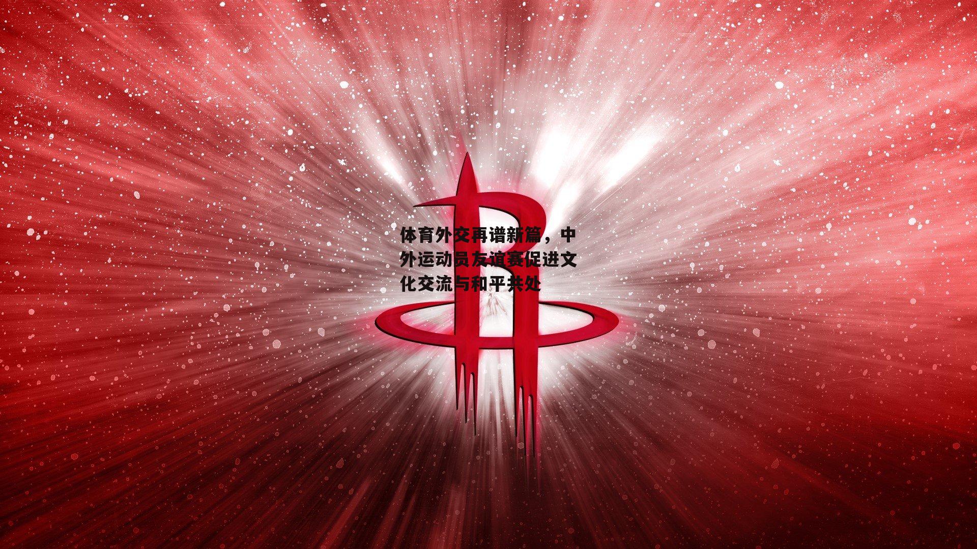 体育外交再谱新篇，中外运动员友谊赛促进文化交流与和平共处